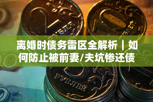 武汉离婚时债务雷区全解析｜如何防止被前妻/夫坑惨还债？